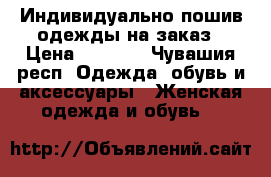 Индивидуально пошив одежды на заказ › Цена ­ 2 000 - Чувашия респ. Одежда, обувь и аксессуары » Женская одежда и обувь   